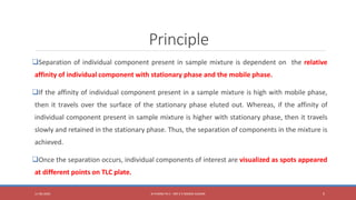 Principle
Separation of individual component present in sample mixture is dependent on the relative
affinity of individual component with stationary phase and the mobile phase.
If the affinity of individual component present in a sample mixture is high with mobile phase,
then it travels over the surface of the stationary phase eluted out. Whereas, if the affinity of
individual component present in sample mixture is higher with stationary phase, then it travels
slowly and retained in the stationary phase. Thus, the separation of components in the mixture is
achieved.
Once the separation occurs, individual components of interest are visualized as spots appeared
at different points on TLC plate.
11-06-2020 B PHARM PA II - MR K V NANDA KUMAR 5
 