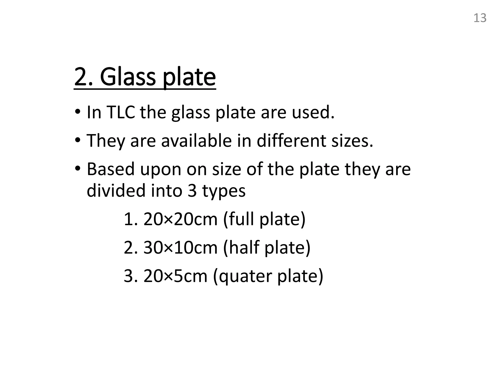 2. Glass plate
• In TLC the glass plate are used.
• They are available in different sizes.
• Based upon on size of the plate they are
divided into 3 types
1. 20×20cm (full plate)
2. 30×10cm (half plate)
3. 20×5cm (quater plate)
13
 