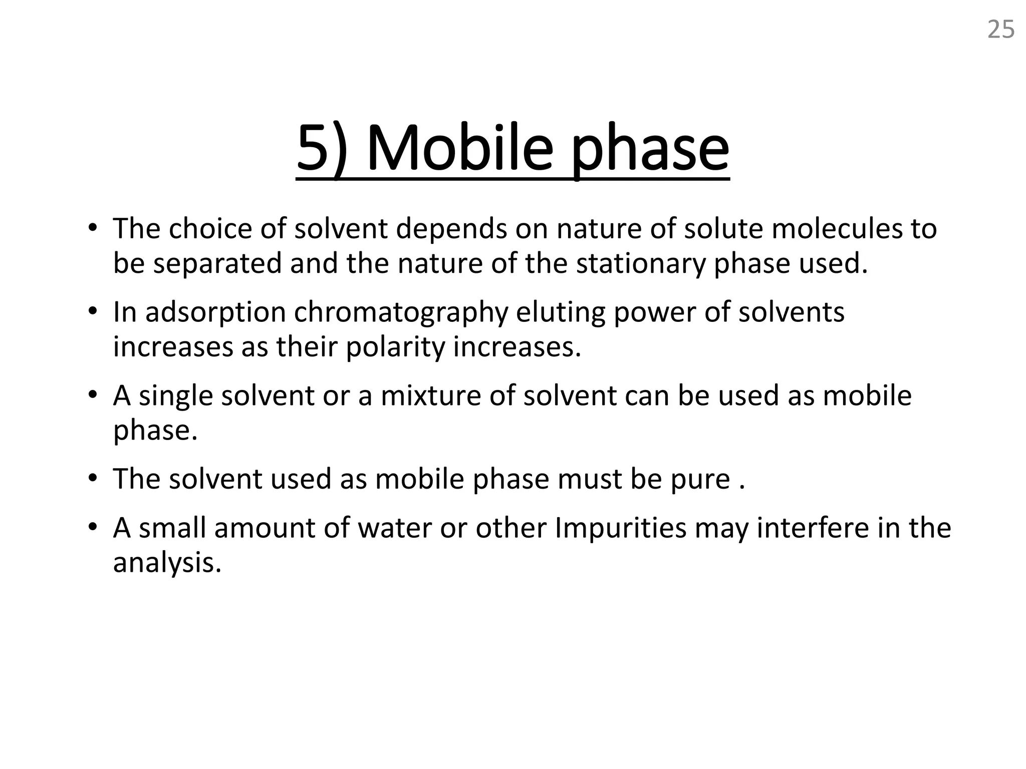 5) Mobile phase
• The choice of solvent depends on nature of solute molecules to
be separated and the nature of the stationary phase used.
• In adsorption chromatography eluting power of solvents
increases as their polarity increases.
• A single solvent or a mixture of solvent can be used as mobile
phase.
• The solvent used as mobile phase must be pure .
• A small amount of water or other Impurities may interfere in the
analysis.
25
 