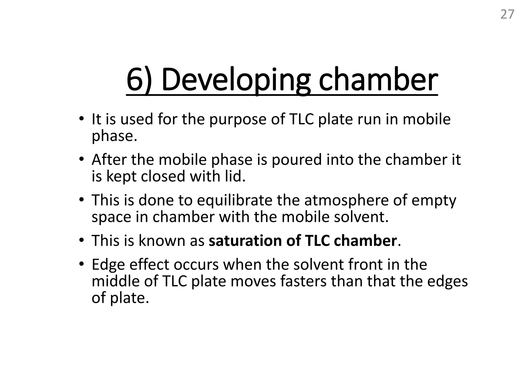 6) Developing chamber
• It is used for the purpose of TLC plate run in mobile
phase.
• After the mobile phase is poured into the chamber it
is kept closed with lid.
• This is done to equilibrate the atmosphere of empty
space in chamber with the mobile solvent.
• This is known as saturation of TLC chamber.
• Edge effect occurs when the solvent front in the
middle of TLC plate moves fasters than that the edges
of plate.
27
 