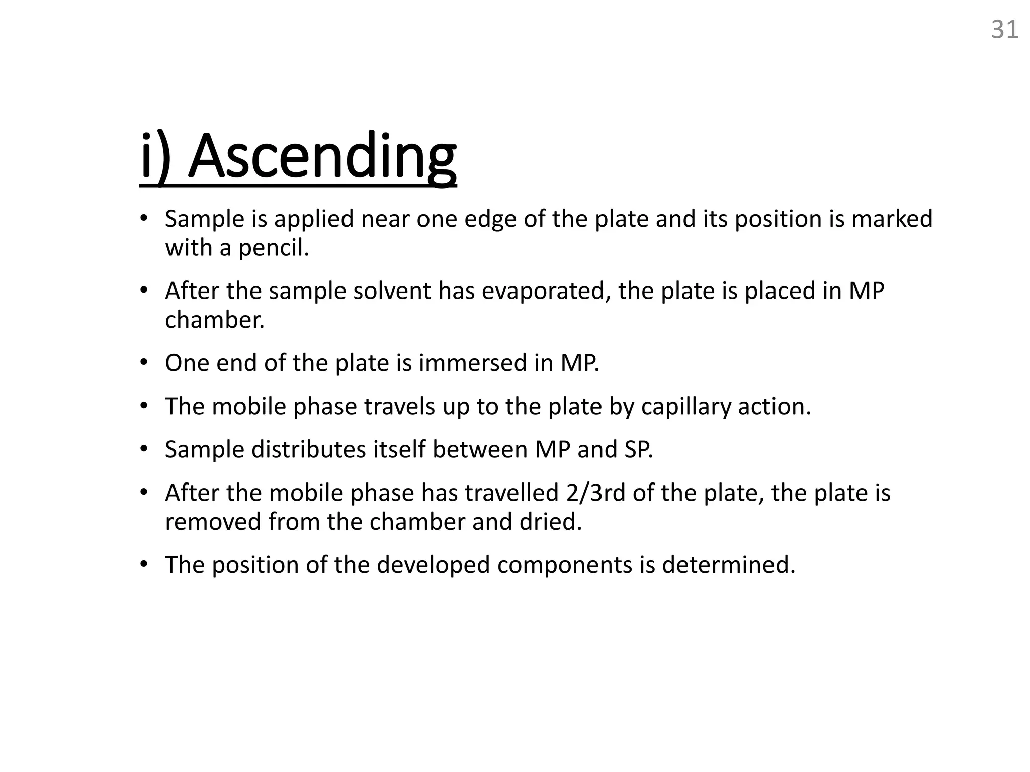 i) Ascending
• Sample is applied near one edge of the plate and its position is marked
with a pencil.
• After the sample solvent has evaporated, the plate is placed in MP
chamber.
• One end of the plate is immersed in MP.
• The mobile phase travels up to the plate by capillary action.
• Sample distributes itself between MP and SP.
• After the mobile phase has travelled 2/3rd of the plate, the plate is
removed from the chamber and dried.
• The position of the developed components is determined.
31
 