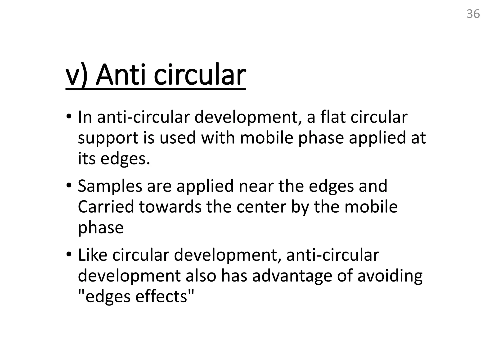 v) Anti circular
• In anti-circular development, a flat circular
support is used with mobile phase applied at
its edges.
• Samples are applied near the edges and
Carried towards the center by the mobile
phase
• Like circular development, anti-circular
development also has advantage of avoiding
"edges effects"
36
 