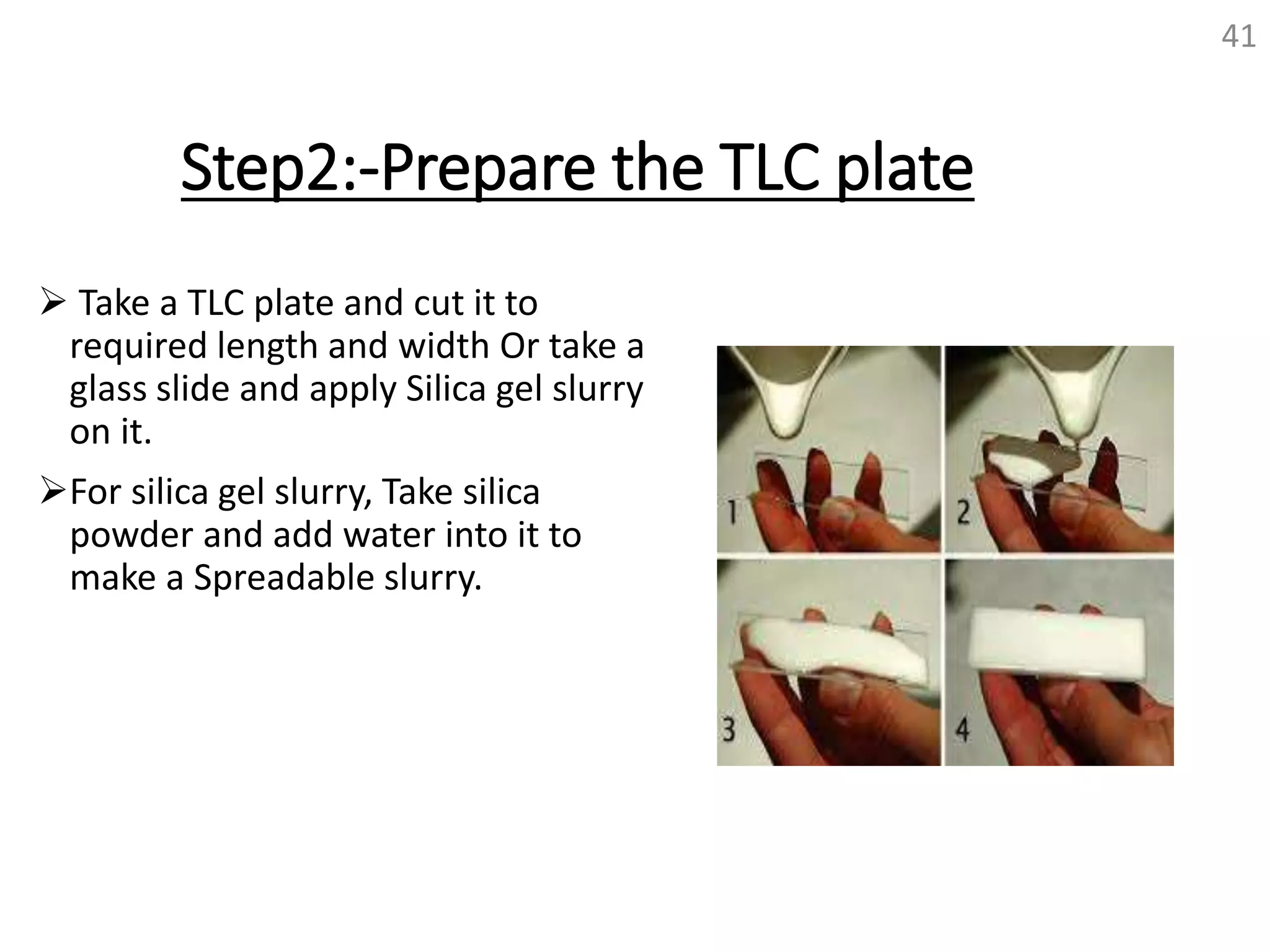 Step2:-Prepare the TLC plate
 Take a TLC plate and cut it to
required length and width Or take a
glass slide and apply Silica gel slurry
on it.
For silica gel slurry, Take silica
powder and add water into it to
make a Spreadable slurry.
41
 