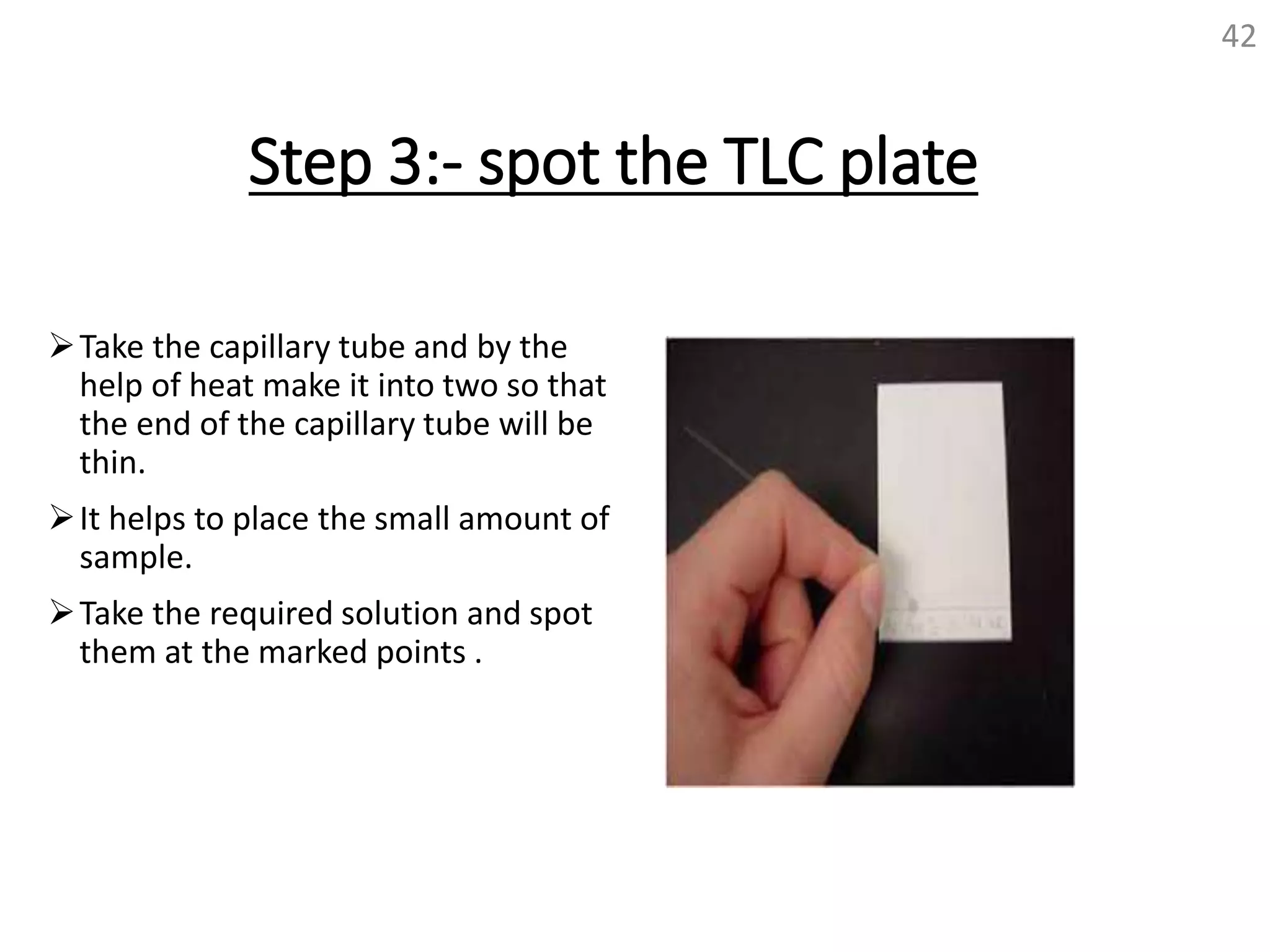 Step 3:- spot the TLC plate
Take the capillary tube and by the
help of heat make it into two so that
the end of the capillary tube will be
thin.
It helps to place the small amount of
sample.
Take the required solution and spot
them at the marked points .
42
 