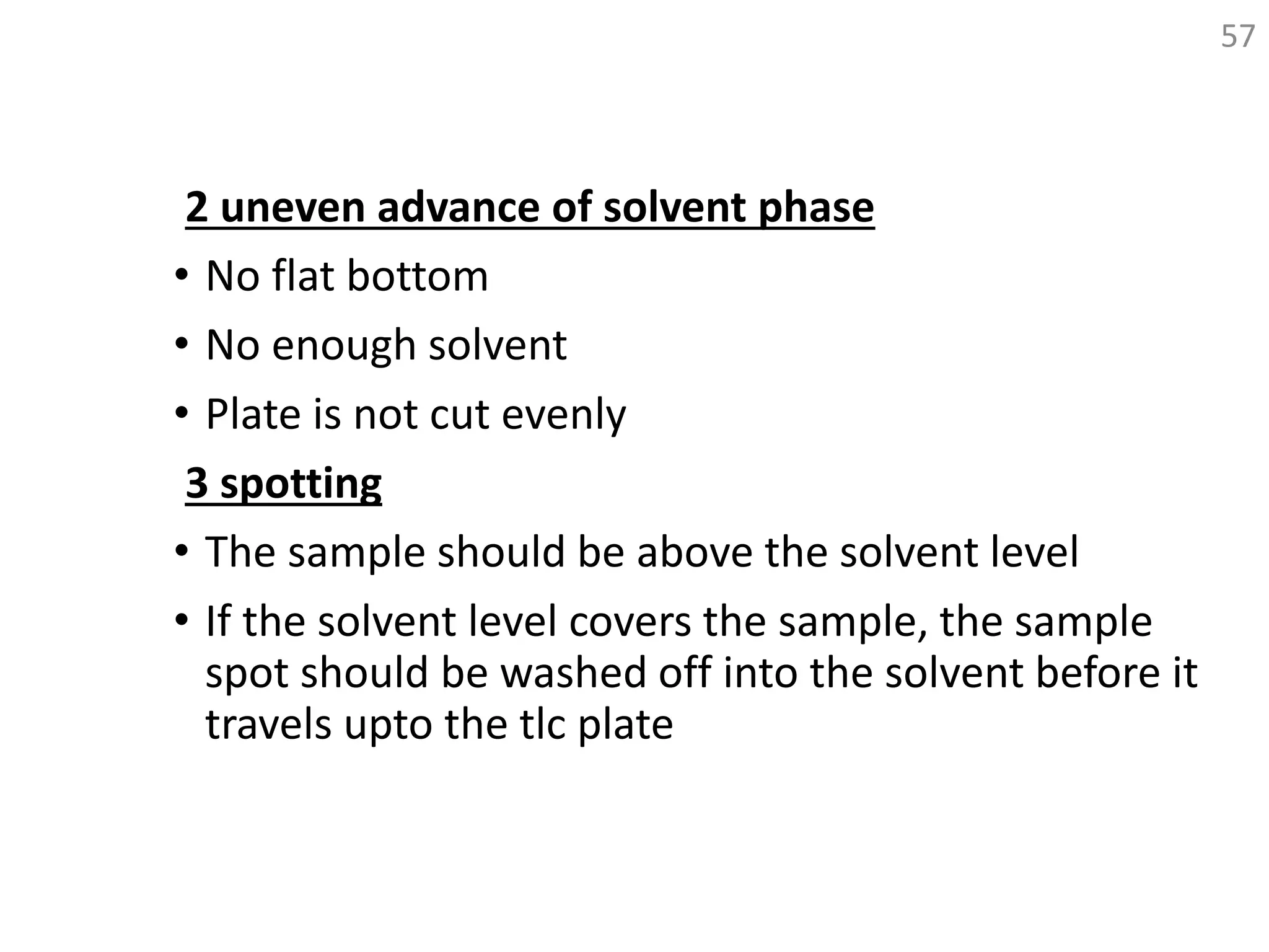 2 uneven advance of solvent phase
• No flat bottom
• No enough solvent
• Plate is not cut evenly
3 spotting
• The sample should be above the solvent level
• If the solvent level covers the sample, the sample
spot should be washed off into the solvent before it
travels upto the tlc plate
57
 