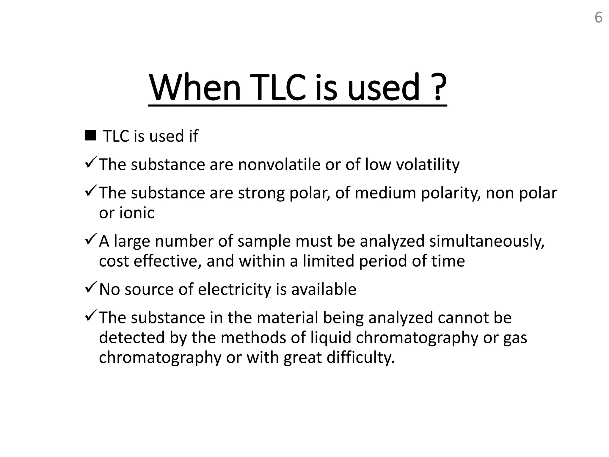 When TLC is used ?
 TLC is used if
The substance are nonvolatile or of low volatility
The substance are strong polar, of medium polarity, non polar
or ionic
A large number of sample must be analyzed simultaneously,
cost effective, and within a limited period of time
No source of electricity is available
The substance in the material being analyzed cannot be
detected by the methods of liquid chromatography or gas
chromatography or with great difficulty.
6
 