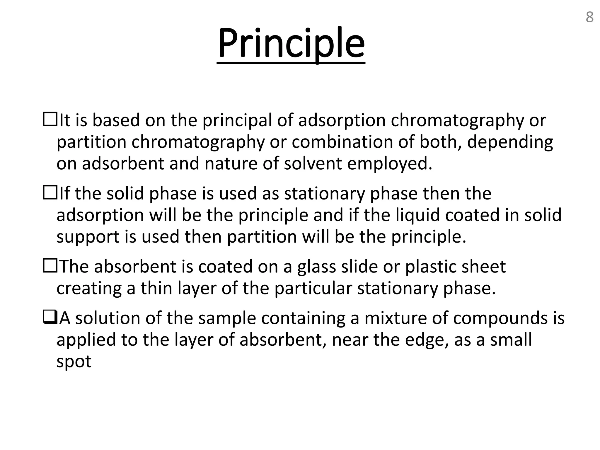 Principle
It is based on the principal of adsorption chromatography or
partition chromatography or combination of both, depending
on adsorbent and nature of solvent employed.
If the solid phase is used as stationary phase then the
adsorption will be the principle and if the liquid coated in solid
support is used then partition will be the principle.
The absorbent is coated on a glass slide or plastic sheet
creating a thin layer of the particular stationary phase.
A solution of the sample containing a mixture of compounds is
applied to the layer of absorbent, near the edge, as a small
spot
8
 