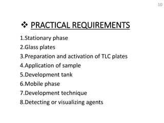  PRACTICAL REQUIREMENTS
1.Stationary phase
2.Glass plates
3.Preparation and activation of TLC plates
4.Application of sample
5.Development tank
6.Mobile phase
7.Development technique
8.Detecting or visualizing agents
10
 