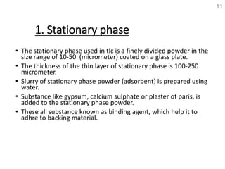 1. Stationary phase
• The stationary phase used in tlc is a finely divided powder in the
size range of 10-50 (micrometer) coated on a glass plate.
• The thickness of the thin layer of stationary phase is 100-250
micrometer.
• Slurry of stationary phase powder (adsorbent) is prepared using
water.
• Substance like gypsum, calcium sulphate or plaster of paris, is
added to the stationary phase powder.
• These all substance known as binding agent, which help it to
adhre to backing material.
11
 