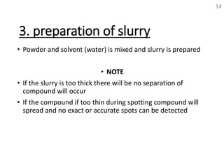 3. preparation of slurry
• Powder and solvent (water) is mixed and slurry is prepared
• NOTE
• If the slurry is too thick there will be no separation of
compound will occur
• If the compound if too thin during spotting compound will
spread and no exact or accurate spots can be detected
14
 
