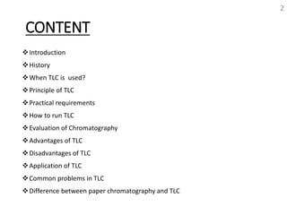 CONTENT
Introduction
History
When TLC is used?
Principle of TLC
Practical requirements
How to run TLC
Evaluation of Chromatography
Advantages of TLC
Disadvantages of TLC
Application of TLC
Common problems in TLC
Difference between paper chromatography and TLC
2
 