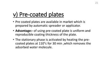 v) Pre-coated plates
• Pre coated plates are available in market which is
prepared by automatic spreader or applicator.
• Advantage:- of using pre-coated plate is uniform and
reproducible coating thickness of the plate.
• The stationary phase is activated by heating the pre-
coated plates at 110°c for 30 min ,which removes the
adsorbed water molecule.
21
 
