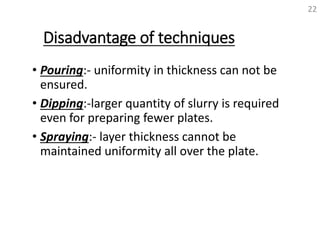 Disadvantage of techniques
• Pouring:- uniformity in thickness can not be
ensured.
• Dipping:-larger quantity of slurry is required
even for preparing fewer plates.
• Spraying:- layer thickness cannot be
maintained uniformity all over the plate.
22
 