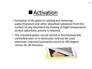 Activation
• Activation of tlc plates is nothing but removing
water/moisture and other absorbed substance from the
surface of any adsorbent by heating at hight temperature
so that adsorbent activity is retained.
• The activated plates can be stored in thermostatically
controlled oven or in desiccator and can be used
whenever required (activation occurs at 105 degree
celcius for 30 minutes)
23
 