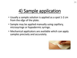 4) Sample application
• Usually a sample solution is applied as a spot 1-2 cm
from the efge of the plate.
• Sample may be applied manually using capillary,
microsyringe or hypodermic syringe.
• Mechanical applicators are available which can apply
samples precisely and accurately.
24
 