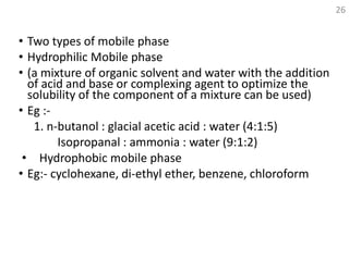 • Two types of mobile phase
• Hydrophilic Mobile phase
• (a mixture of organic solvent and water with the addition
of acid and base or complexing agent to optimize the
solubility of the component of a mixture can be used)
• Eg :-
1. n-butanol : glacial acetic acid : water (4:1:5)
Isopropanal : ammonia : water (9:1:2)
• Hydrophobic mobile phase
• Eg:- cyclohexane, di-ethyl ether, benzene, chloroform
26
 