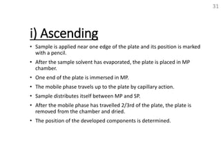 i) Ascending
• Sample is applied near one edge of the plate and its position is marked
with a pencil.
• After the sample solvent has evaporated, the plate is placed in MP
chamber.
• One end of the plate is immersed in MP.
• The mobile phase travels up to the plate by capillary action.
• Sample distributes itself between MP and SP.
• After the mobile phase has travelled 2/3rd of the plate, the plate is
removed from the chamber and dried.
• The position of the developed components is determined.
31
 