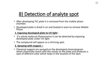 8) Detection of analyte spot
• After developing TLC plate it is removed from the mobile phase
chamber.
• Developed plate is dried in air and heated in oven to remove Mobile
Phase.
1. Exposing developed plate to UV light:-
• If a solute molecule fluorescence it can be detected by exposing
developed plate under UV light.
• The compound will appear as a shinning spot.
2. Spraying with reagent :-
• Chemical reagent are sprayed on the developed chromatogram
which chemically reacts with the solute on the plate and produces a
spot of different color which helps in the location of the spot.
38
 