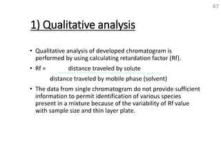 1) Qualitative analysis
• Qualitative analysis of developed chromatogram is
performed by using calculating retardation factor (Rf).
• Rf = distance traveled by solute
distance traveled by mobile phase (solvent)
• The data from single chromatogram do not provide sufficient
information to permit identification of various species
present in a mixture because of the variability of Rf value
with sample size and thin layer plate.
47
 