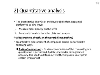 2) Quantitative analysis
• The quantitative analysis of the developed chromatogram is
performed by two ways:
i. Measurement directly on the layer
ii. Removal of analyte from the plate and analysis
Measurement directly on the layer( direct method)
• Quantitative measurement of compound can be performed by
following ways.
1.Visual comparison:- By visual comparison of the chromatogram
quantitation is performed. But this method is having limited
accuracy. It is used to determine whether impurities are within
certain limits or not
50
 