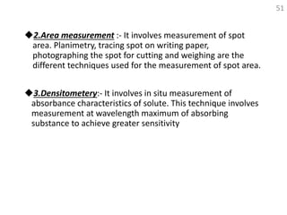 2.Area measurement :- It involves measurement of spot
area. Planimetry, tracing spot on writing paper,
photographing the spot for cutting and weighing are the
different techniques used for the measurement of spot area.
3.Densitometery:- It involves in situ measurement of
absorbance characteristics of solute. This technique involves
measurement at wavelength maximum of absorbing
substance to achieve greater sensitivity
51
 