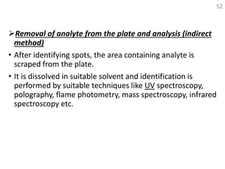 Removal of analyte from the plate and analysis (indirect
method)
• After identifying spots, the area containing analyte is
scraped from the plate.
• It is dissolved in suitable solvent and identification is
performed by suitable techniques like UV spectroscopy,
polography, flame photometry, mass spectroscopy, infrared
spectroscopy etc.
52
 
