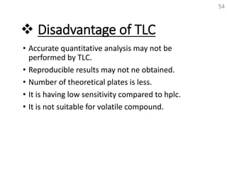  Disadvantage of TLC
• Accurate quantitative analysis may not be
performed by TLC.
• Reproducible results may not ne obtained.
• Number of theoretical plates is less.
• It is having low sensitivity compared to hplc.
• It is not suitable for volatile compound.
54
 