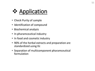  Application
• Check Purity of sample
• Identification of compound
• Biochemical analysis
• In pharamceutical industry
• In food and cosmetic industry
• 90% of the herbal extracts and preparation are
standardized using tlc
• Separation of multicomponent pharamceutical
formulation
55
 