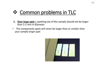  Common problems in TLC
1. Over large spot :- spotting size of the sample should not be larger
than 1-2 mm in diameter
• The components spots will never be larger than or smaller than
your sample origin spot
56
 