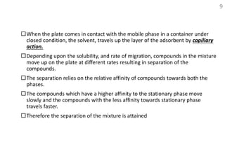 When the plate comes in contact with the mobile phase in a container under
closed condition, the solvent, travels up the layer of the adsorbent by capillary
action.
Depending upon the solubility, and rate of migration, compounds in the mixture
move up on the plate at different rates resulting in separation of the
compounds.
The separation relies on the relative affinity of compounds towards both the
phases.
The compounds which have a higher affinity to the stationary phase move
slowly and the compounds with the less affinity towards stationary phase
travels faster.
Therefore the separation of the mixture is attained
9
 