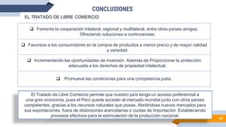CONCLUSIONES
100%
18
El Tratado de Libre Comercio permite que nuestro país tenga un acceso preferencial a
una gran economía, pues el Perú puede acceder al mercado mundial junto con otros países
competentes, gracias a los recursos naturales que posee. Abriéndose nuevos mercados para
sus exportaciones, fuera de distorsiones arancelarias o cuotas de importación. Estableciendo
procesos efectivos para la estimulación de la producción nacional.
 Fomenta la cooperación trilateral, regional y multilateral, entre otros países amigos.
Ofreciendo soluciones a controversias.
 Favorece a los consumidores en la compra de productos a menor precio y de mayor calidad
y variedad.
 Promueve las condiciones para una competencia justa.
 Incrementando las oportunidades de inversión. Además de Proporcionar la protección
adecuada a los derechos de propiedad intelectual.
EL TRATADO DE LIBRE COMERCIO
 