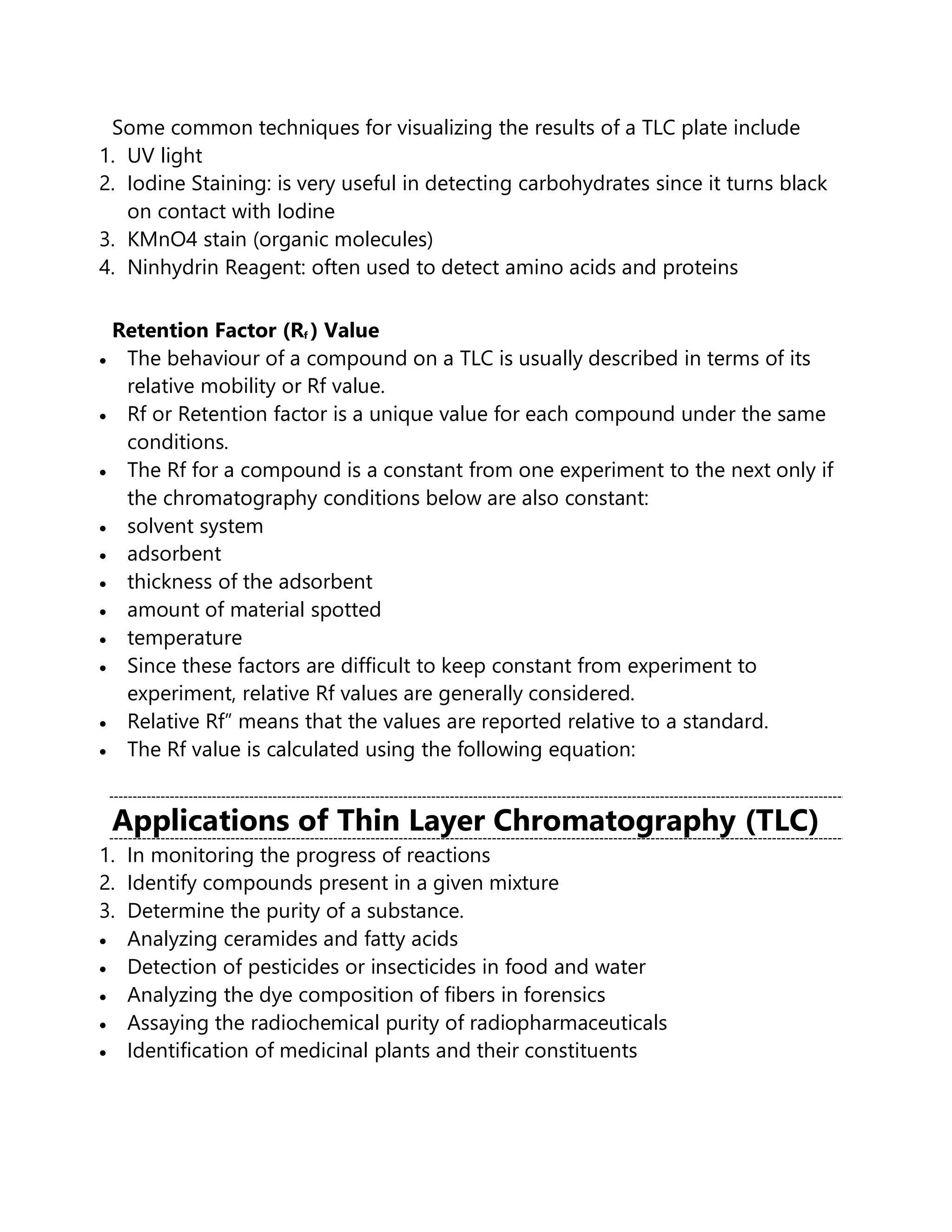 Some common techniques for visualizing the results of a TLC plate include
1. UV light
2. Iodine Staining: is very useful in detecting carbohydrates since it turns black
on contact with Iodine
3. KMnO4 stain (organic molecules)
4. Ninhydrin Reagent: often used to detect amino acids and proteins
Retention Factor (Rf ) Value
• The behaviour of a compound on a TLC is usually described in terms of its
relative mobility or Rf value.
• Rf or Retention factor is a unique value for each compound under the same
conditions.
• The Rf for a compound is a constant from one experiment to the next only if
the chromatography conditions below are also constant:
• solvent system
• adsorbent
• thickness of the adsorbent
• amount of material spotted
• temperature
• Since these factors are difficult to keep constant from experiment to
experiment, relative Rf values are generally considered.
• Relative Rf” means that the values are reported relative to a standard.
• The Rf value is calculated using the following equation:
Applications of Thin Layer Chromatography (TLC)
1. In monitoring the progress of reactions
2. Identify compounds present in a given mixture
3. Determine the purity of a substance.
• Analyzing ceramides and fatty acids
• Detection of pesticides or insecticides in food and water
• Analyzing the dye composition of fibers in forensics
• Assaying the radiochemical purity of radiopharmaceuticals
• Identification of medicinal plants and their constituents
 