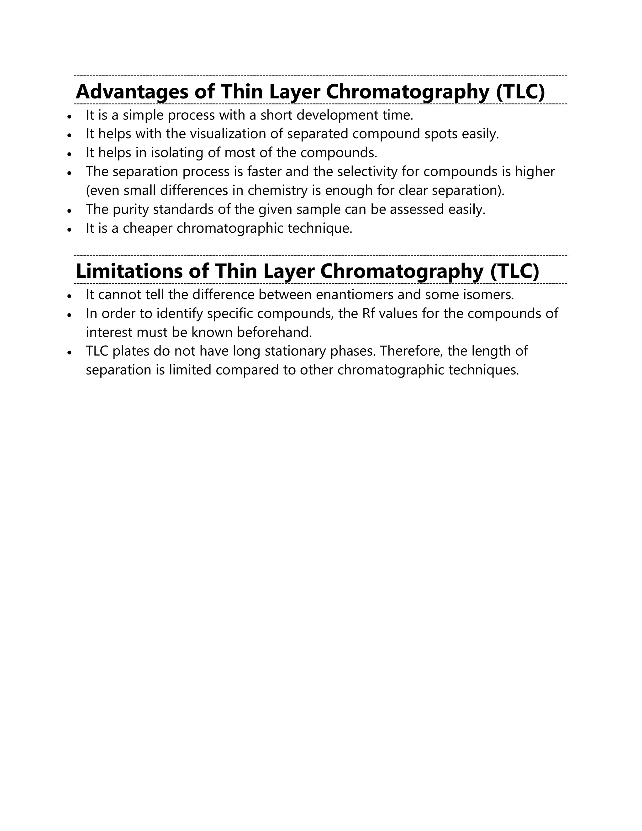 Advantages of Thin Layer Chromatography (TLC)
• It is a simple process with a short development time.
• It helps with the visualization of separated compound spots easily.
• It helps in isolating of most of the compounds.
• The separation process is faster and the selectivity for compounds is higher
(even small differences in chemistry is enough for clear separation).
• The purity standards of the given sample can be assessed easily.
• It is a cheaper chromatographic technique.
Limitations of Thin Layer Chromatography (TLC)
• It cannot tell the difference between enantiomers and some isomers.
• In order to identify specific compounds, the Rf values for the compounds of
interest must be known beforehand.
• TLC plates do not have long stationary phases. Therefore, the length of
separation is limited compared to other chromatographic techniques.
 