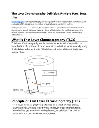 Thin Layer Chromatography- Definition, Principle, Parts, Steps,
Uses
Chromatography is an important biophysical technique that enables the separation, identification, and
purification of the components of a mixture for qualitative and quantitative analysis.
In this physical method of separation, the components to be separated are distributed between two
phases, one of which is stationary (stationary phase) while the other (the mobile phase) moves in a
definite direction. Depending upon the stationary phase and mobile phase chosen, they can be of
different types.
What is Thin Layer Chromatography (TLC)?
Thin Layer Chromatography can be defined as a method of separation or
identification of a mixture of components into individual components by using
finely divided adsorbent solid / (liquid) spread over a plate and liquid as a
mobile phase.
Principle of Thin Layer Chromatography (TLC)
• Thin-layer chromatography is performed on a sheet of glass, plastic, or
aluminium foil, which is coated with a thin layer of adsorbent material,
usually silica gel, aluminium oxide (alumina), or cellulose. This layer of
adsorbent is known as the stationary phase.
 