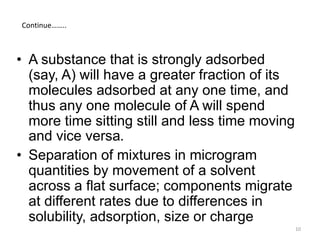 • A substance that is strongly adsorbed
(say, A) will have a greater fraction of its
molecules adsorbed at any one time, and
thus any one molecule of A will spend
more time sitting still and less time moving
and vice versa.
• Separation of mixtures in microgram
quantities by movement of a solvent
across a flat surface; components migrate
at different rates due to differences in
solubility, adsorption, size or charge
Continue……..
10
 