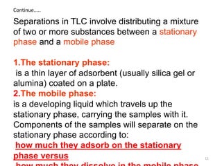 Separations in TLC involve distributing a mixture
of two or more substances between a stationary
phase and a mobile phase
1.The stationary phase:
is a thin layer of adsorbent (usually silica gel or
alumina) coated on a plate.
2.The mobile phase:
is a developing liquid which travels up the
stationary phase, carrying the samples with it.
Components of the samples will separate on the
stationary phase according to:
how much they adsorb on the stationary
phase versus
Continue.....
11
 