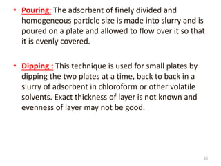 • Pouring: The adsorbent of finely divided and
homogeneous particle size is made into slurry and is
poured on a plate and allowed to flow over it so that
it is evenly covered.
• Dipping : This technique is used for small plates by
dipping the two plates at a time, back to back in a
slurry of adsorbent in chloroform or other volatile
solvents. Exact thickness of layer is not known and
evenness of layer may not be good.
20
 