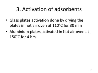 3. Activation of adsorbents
• Glass plates activation done by drying the
plates in hot air oven at 110˚C for 30 min
• Aluminium plates activated in hot air oven at
150˚C for 4 hrs
22
 