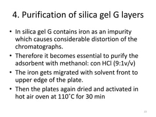 4. Purification of silica gel G layers
• In silica gel G contains iron as an impurity
which causes considerable distortion of the
chromatographs.
• Therefore it becomes essential to purify the
adsorbent with methanol: con HCl (9:1v/v)
• The iron gets migrated with solvent front to
upper edge of the plate.
• Then the plates again dried and activated in
hot air oven at 110˚C for 30 min
23
 