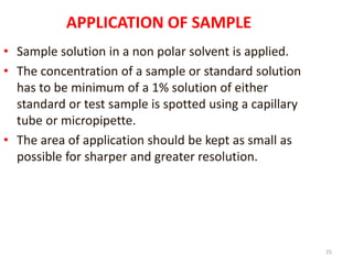 25
APPLICATION OF SAMPLE
• Sample solution in a non polar solvent is applied.
• The concentration of a sample or standard solution
has to be minimum of a 1% solution of either
standard or test sample is spotted using a capillary
tube or micropipette.
• The area of application should be kept as small as
possible for sharper and greater resolution.
 