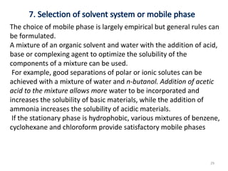 The choice of mobile phase is largely empirical but general rules can
be formulated.
A mixture of an organic solvent and water with the addition of acid,
base or complexing agent to optimize the solubility of the
components of a mixture can be used.
For example, good separations of polar or ionic solutes can be
achieved with a mixture of water and n-butanol. Addition of acetic
acid to the mixture allows more water to be incorporated and
increases the solubility of basic materials, while the addition of
ammonia increases the solubility of acidic materials.
If the stationary phase is hydrophobic, various mixtures of benzene,
cyclohexane and chloroform provide satisfactory mobile phases
29
 