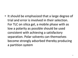 • It should be emphasized that a large degree of
trial and error is involved in their selection.
For TLC on silica gel, a mobile phase with as
low a polarity as possible should be used
consistent with achieving a satisfactory
separation. Polar solvents can themselves
become strongly adsorbed thereby producing
a partition system
30
 