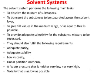 Solvent Systems
The solvent system performs the following main tasks:
• To dissolve the mixture of substances,
• To transport the substances to be separated across the sorbent
layer,
• To give hRf values in the medium range, or as near to this as
possible,
• To provide adequate selectivity for the substance mixture to be
separated.
• They should also fulfill the following requirements:
• Adequate purity,
• Adequate stability,
• Low viscosity,
• Linear partition isotherm,
• A Vapor pressure that is neither very low nor very high,
• Toxicity that is as low as possible
31
 