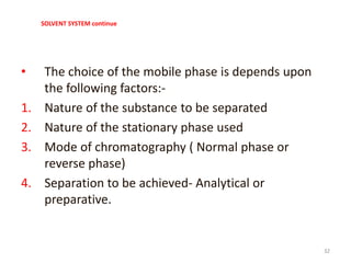 SOLVENT SYSTEM continue
• The choice of the mobile phase is depends upon
the following factors:-
1. Nature of the substance to be separated
2. Nature of the stationary phase used
3. Mode of chromatography ( Normal phase or
reverse phase)
4. Separation to be achieved- Analytical or
preparative.
32
 