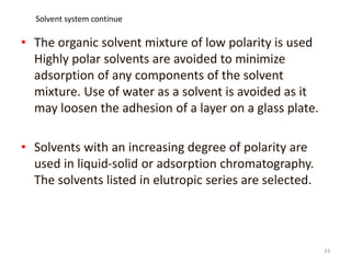 • The organic solvent mixture of low polarity is used
Highly polar solvents are avoided to minimize
adsorption of any components of the solvent
mixture. Use of water as a solvent is avoided as it
may loosen the adhesion of a layer on a glass plate.
• Solvents with an increasing degree of polarity are
used in liquid-solid or adsorption chromatography.
The solvents listed in elutropic series are selected.
33
Solvent system continue
 
