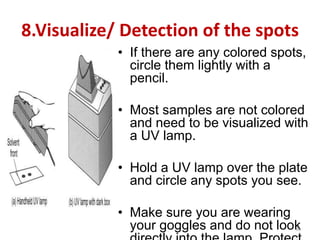 8.Visualize/ Detection of the spots
• If there are any colored spots,
circle them lightly with a
pencil.
• Most samples are not colored
and need to be visualized with
a UV lamp.
• Hold a UV lamp over the plate
and circle any spots you see.
• Make sure you are wearing
your goggles and do not look
36
 