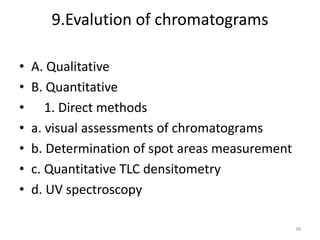9.Evalution of chromatograms
• A. Qualitative
• B. Quantitative
• 1. Direct methods
• a. visual assessments of chromatograms
• b. Determination of spot areas measurement
• c. Quantitative TLC densitometry
• d. UV spectroscopy
38
 