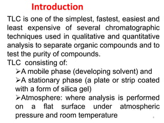 Introduction
TLC is one of the simplest, fastest, easiest and
least expensive of several chromatographic
techniques used in qualitative and quantitative
analysis to separate organic compounds and to
test the purity of compounds.
TLC consisting of:
A mobile phase (developing solvent) and
A stationary phase (a plate or strip coated
with a form of silica gel)
Atmosphere: where analysis is performed
on a flat surface under atmospheric
pressure and room temperature 4
 