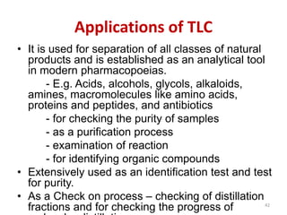 Applications of TLC
• It is used for separation of all classes of natural
products and is established as an analytical tool
in modern pharmacopoeias.
- E.g. Acids, alcohols, glycols, alkaloids,
amines, macromolecules like amino acids,
proteins and peptides, and antibiotics
- for checking the purity of samples
- as a purification process
- examination of reaction
- for identifying organic compounds
• Extensively used as an identification test and test
for purity.
• As a Check on process – checking of distillation
fractions and for checking the progress of 42
 