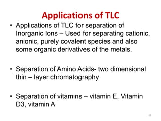 Applications of TLC
• Applications of TLC for separation of
Inorganic Ions – Used for separating cationic,
anionic, purely covalent species and also
some organic derivatives of the metals.
• Separation of Amino Acids- two dimensional
thin – layer chromatography
• Separation of vitamins – vitamin E, Vitamin
D3, vitamin A
43
 